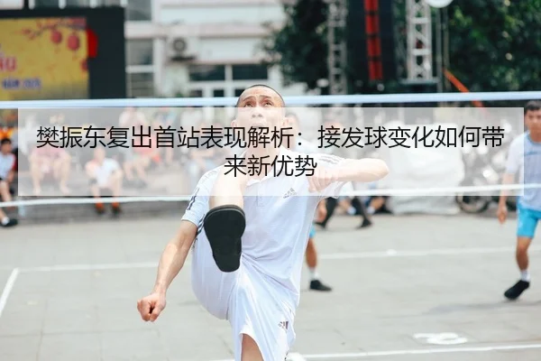 樊振东复出首站表现解析：接发球变化如何带来新优势
