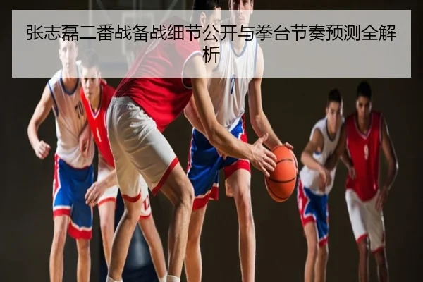张志磊二番战备战细节公开与拳台节奏预测全解析